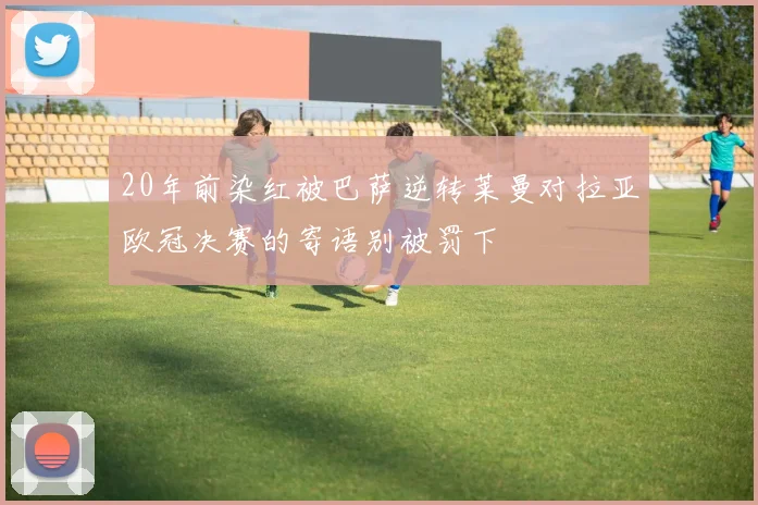 20年前染红被巴萨逆转莱曼对拉亚欧冠决赛的寄语别被罚下